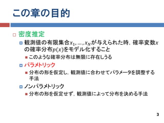 この章の目的
   密度推定
       観測値の有限集合𝑥1 , … , 𝑥 𝑁 が与えられた時，確率変数𝑥
        の確率分布𝑝(𝑥)をモデル化すること
           このような確率分布は無限に存在しうる
       パラメトリック
           分布の形を仮定し，観測値に合わせてパラメータを調整する
            手法
       ノンパラメトリック
           分布の形を仮定せず，観測値によって分布を決める手法



                                          3
 