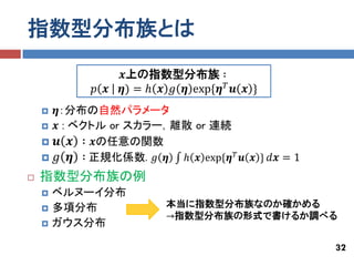 指数型分布族とは
                    𝒙上の指数型分布族 ∶
              𝑝 𝒙   𝜼) = ℎ 𝒙 𝑔 𝜼 exp{𝜼 𝑇 𝒖 𝒙 }
       𝜼：分布の自然パラメータ
       𝒙 : ベクトル or スカラー，離散 or 連続
       𝒖 𝒙 ∶ 𝒙の任意の関数
       𝑔 𝜼 ∶ 正規化係数. 𝑔 𝜼 ℎ 𝒙 exp{𝜼 𝑇 𝒖 𝒙 } 𝑑𝒙 = 1
   指数型分布族の例
       ベルヌーイ分布
       多項分布                本当に指数型分布族なのか確かめる
                            →指数型分布族の形式で書けるか調べる
       ガウス分布

                                                    32
 