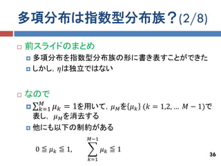 多項分布は指数型分布族？(2/8)
   前スライドのまとめ
     多項分布を指数型分布族の形に書き表すことができた
     しかし，𝜂は独立ではない



   なので
         𝑀
        𝑘=1   𝜇 𝑘 = 1を用いて，𝜇 𝑀 を 𝜇 𝑘 (𝑘 = 1,2, … 𝑀 − 1)で
      表し， 𝜇 𝑀 を消去する
     他にも以下の制約がある
                       𝑀−1

        0 ≦ 𝜇 𝑘 ≦ 1,         𝜇𝑘 ≦1
                                                       36
                       𝑘=1
 