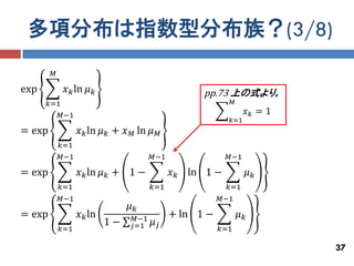多項分布は指数型分布族？(3/8)
        𝑀

exp          𝑥 𝑘 ln 𝜇 𝑘                             pp.73 上の式より，
      𝑘=1                                                  𝑀
         𝑀−1                                                     𝑥𝑘 = 1
                                                           𝑘=1
= exp             𝑥 𝑘 ln 𝜇 𝑘 + 𝑥 𝑀 ln 𝜇   𝑀
            𝑘=1
            𝑀−1                        𝑀−1                 𝑀−1

= exp             𝑥 𝑘 ln 𝜇 𝑘 + 1 −            𝑥 𝑘 ln 1 −            𝜇𝑘
            𝑘=1                        𝑘=1                 𝑘=1
            𝑀−1                                          𝑀−1
                                𝜇𝑘
= exp             𝑥 𝑘 ln         𝑀−1          + ln 1 −         𝜇𝑘
                           1−   𝑗=1    𝜇𝑗
            𝑘=1                                          𝑘=1

                                                                          37
 