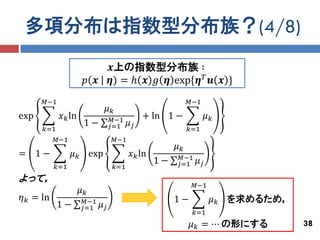 多項分布は指数型分布族？(4/8)
                                 𝒙上の指数型分布族 ∶
                      𝑝 𝒙        𝜼) = ℎ 𝒙 𝑔 𝜼 exp{𝜼 𝑇 𝒖 𝒙 }
      𝑀−1                                                  𝑀−1
                             𝜇𝑘
exp         𝑥 𝑘 ln                𝑀−1        + ln 1 −             𝜇𝑘
                      1−         𝑗=1    𝜇𝑗
      𝑘=1                                                  𝑘=1
           𝑀−1                    𝑀−1
                                                      𝜇𝑘
= 1−             𝜇 𝑘 exp                𝑥 𝑘 ln         𝑀−1
                                                 1−   𝑗=1    𝜇𝑗
           𝑘=1                    𝑘=1
よって，
                                                             𝑀−1
                     𝜇𝑘
𝜂 𝑘 = ln              𝑀−1                             1−           𝜇 𝑘 を求めるため，
            1−       𝑗=1    𝜇𝑗
                                                             𝑘=1
                                                           𝜇 𝑘 = ⋯ の形にする         38
 
