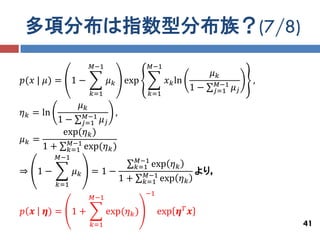 多項分布は指数型分布族？(7/8)
                        𝑀−1                 𝑀−1
                                                                𝜇𝑘
𝑝(𝑥 | 𝜇) = 1 −                𝜇 𝑘 exp             𝑥 𝑘 ln         𝑀−1        ,
                                                           1−   𝑗=1    𝜇𝑗
                        𝑘=1                 𝑘=1
                  𝜇𝑘
𝜂 𝑘 = ln               𝑀−1      ,
        1−         𝜇𝑗 𝑗=1
         exp(𝜂 𝑘 )
𝜇𝑘 =      𝑀−1
     1 + 𝑘=1 exp(𝜂 𝑘 )
           𝑀−1                           𝑀−1
                                         𝑘=1 exp 𝜂 𝑘
⇒ 1−             𝜇𝑘     =1−                𝑀−1              より，
                                    1+     𝑘=1 exp 𝜂 𝑘
           𝑘=1
                                           −1
                        𝑀−1

𝑝 𝒙   𝜼) = 1 +                exp(𝜂 𝑘 )         exp 𝜼 𝑇 𝒙
                        𝑘=1                                                     41
 
