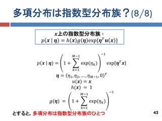 多項分布は指数型分布族？(8/8)
               𝒙上の指数型分布族 ∶
       𝑝 𝒙     𝜼) = ℎ 𝒙 𝑔 𝜼 exp{𝜼 𝑇 𝒖 𝒙 }

                                          −1
                        𝑀−1

     𝑝 𝒙     𝜼) = 1 +         exp(𝜂 𝑘 )         exp 𝜼 𝑇 𝒙
                        𝑘=1
                                                𝑇
               𝜼 = 𝜂1 , 𝜂2 , … , 𝜂 𝑀−1 , 0
                       𝑢(𝒙) = 𝒙
                    ℎ(𝒙) = 1
                                                    −1
                              𝑀−1

             𝑔(𝜼) =     1+          exp(𝜂 𝑘 )
                              𝑘=1
とすると，多項分布は指数型分布族のひとつ                                        42
 