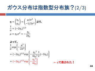 ガウス分布は指数型分布族？(2/3)

      𝜂1    𝜇/𝜎 2
𝜼=       =        2
                    より，
      𝜂2   −1/2𝜎
1
  = (−2𝜂2 )1/2
𝜎
        2
                𝜂1
𝜇 = 𝜂1 𝜎 = −
               2𝜂2

よって，
1       𝜇2
  exp − 2
𝜎      2𝜎
                    𝜂1 2 1
= (−2𝜂2 )1/2 exp −         (−2𝜂2 )
                   4𝜂2 2 2
                   𝜂1 2
= (−2𝜂2 )1/2 exp −                   ← 𝜂で表された！
                   4𝜂2
                                                 44
 