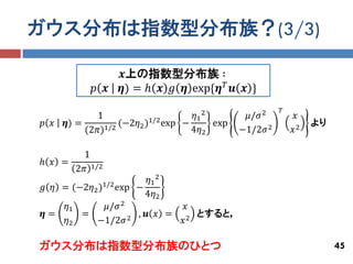 ガウス分布は指数型分布族？(3/3)

                   𝒙上の指数型分布族 ∶
            𝑝 𝒙    𝜼) = ℎ 𝒙 𝑔 𝜼 exp{𝜼 𝑇 𝒖 𝒙 }
                                                         𝑇
             1                      𝜂1 2        𝜇/𝜎 2         𝑥
𝑝 𝑥   𝜼) =         (−2𝜂2 )1/2 exp −      exp                      より
           (2𝜋)1/2                  4𝜂2        −1/2𝜎 2       𝑥2

       1
ℎ 𝑥 =
      2𝜋 1/2
                         𝜂1 2
𝑔 𝜂 = (−2𝜂2 )1/2 exp −
                        4𝜂2
     𝜂1       𝜇/𝜎 2               𝑥
𝜼=      =           2
                      , 𝒖 𝑥 =      2
                                     とすると，
     𝜂2    −1/2𝜎                 𝑥

ガウス分布は指数型分布族のひとつ                                                       45
 