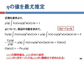 𝜼の値を最尤推定

正規化条件より，
𝑔 𝜼     ℎ 𝒙 exp{𝜼 𝑇 𝒖 𝒙 } 𝑑𝒙 = 1

𝜼について，両辺の勾配を求めて，                               (fg)’=f’g+fg’

𝛻𝑔 𝜼     ℎ 𝒙 exp{𝜼 𝑇 𝒖 𝒙 } 𝑑𝒙 + 𝑔 𝜼    ℎ 𝒙 exp 𝜼 𝑇 𝒖 𝒙   𝒖 𝒙 𝑑𝒙 = 0

  𝛻𝑔 𝜼
−      = 𝑔 𝜼       ℎ 𝒙 exp 𝜼 𝑇 𝒖 𝒙    𝒖 𝒙 𝑑𝒙 = 𝐸 𝒖 𝒙
  𝑔 𝜼
𝐸 𝒖 𝒙    = − 𝛻ln 𝑔 𝜼

 𝑢(𝑥)の期待値は，𝑔(𝜂)のみに依存
 (𝑢(𝑥)の𝑛次モーメントは𝑔(𝜂)の𝑛階微分で求められる)                                  46
 