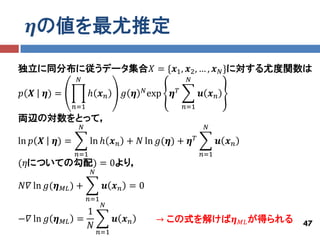 𝜼の値を最尤推定

独立に同分布に従うデータ集合𝑋 = {𝒙1 , 𝒙2 , … , 𝒙 𝑁 }に対する尤度関数は
                        𝑁                                     𝑁
                                                𝑁 exp
𝑝 𝑿      𝜼) =                ℎ 𝒙𝑛         𝑔 𝜼           𝜼𝑇         𝒖 𝒙𝑛
                       𝑛=1                                   𝑛=1
両辺の対数をとって，
                        𝑁                                           𝑁

ln 𝑝 𝑿     𝜼) =              ln ℎ 𝒙 𝑛 + 𝑁 ln 𝑔(𝜼) + 𝜼 𝑇                  𝒖 𝒙𝑛
                       𝑛=1                                         𝑛=1
(𝜂についての勾配) = 0より，
                              𝑁

𝑁𝛻 ln 𝑔(𝜼       𝑀𝐿 )   +           𝒖 𝒙𝑛 =0
                             𝑛=1
                                   𝑁
                         1
−𝛻 ln 𝑔 𝜼       𝑀𝐿     =                𝒖 𝒙𝑛       → この式を解けば𝜼                   𝑀𝐿 が得られる   47
                         𝑁
                                  𝑛=1
 