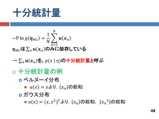 十分統計量
                             𝑁
                        1
−𝛻 ln 𝑔 𝜼        𝑀𝐿   =           𝒖 𝒙𝑛
                        𝑁
                            𝑛=1
𝜼   𝑀𝐿 は     𝑛   𝒖 𝒙 𝑛 のみに依存している

→       𝑛   𝒖 𝒙 𝑛 を，𝑝(𝑥 | 𝜂)の十分統計量と呼ぶ

   十分統計量の例
       ベルヌーイ分布
            𝑢 𝑥 = 𝑥より， 𝑥 𝑛 の総和
       ガウス分布
           𝑢 𝑥 = (𝑥, 𝑥 2 ) 𝑇 より， 𝑥 𝑛 の総和， 𝑥 𝑛 2 の総和
                                                       48
 