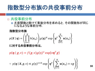 指数型分布族の共役事前分布
   共役事前分布
        尤度関数と掛けて事後分布を求めると，その関数形が同じ
         になるような事前分布．
    指数型分布族
                    𝑁                                      𝑁
                                           𝑁
    𝑝 𝑿     𝜼) =         ℎ 𝒙𝑛    𝑔 𝜼           exp   𝜼𝑇         𝒖 𝒙𝑛
                   𝑛=1                                    𝑛=1
    に対する共役事前分布は，

                                      𝜈
    𝑝 𝜼     𝝌, 𝜈) = 𝑓 𝝌, 𝜈 𝑔 𝜂            exp 𝜈𝜼 𝑇 𝝌

                                                      𝑁
                                𝜈+𝑁
    ∵ 𝑝 𝜼     𝑿, 𝝌, 𝜈) ∝ 𝑔 𝜂          exp       𝜼𝑇         𝒖(𝒙 𝑛 ) + 𝑣𝝌
                                                                          50
                                                     𝑛=1
 