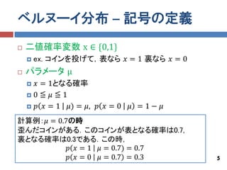 ベルヌーイ分布 – 記号の定義
   二値確率変数 x ∈ {0,1}
       ex. コインを投げて，表なら 𝑥 = 1 裏なら 𝑥 = 0
   パラメータ μ
     𝑥 = 1となる確率
    0≦ 𝜇 ≦1

     𝑝 𝑥 = 1 𝜇) = 𝜇, 𝑝 𝑥 = 0   𝜇 =1− 𝜇
計算例：𝜇 = 0.7の時
歪んだコインがある．このコインが表となる確率は0.7,
裏となる確率は0.3である．この時，
           𝑝 𝑥 = 1 𝜇 = 0.7) = 0.7
           𝑝 𝑥 = 0 𝜇 = 0.7 = 0.3          5
 