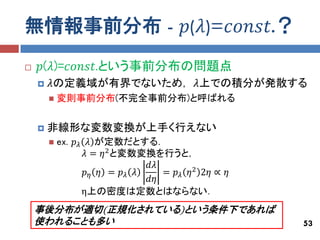 無情報事前分布 - 𝑝(𝜆)=𝑐𝑜𝑛𝑠𝑡.？
   𝑝(𝜆)=𝑐𝑜𝑛𝑠𝑡.という事前分布の問題点
       𝜆の定義域が有界でないため， 𝜆上での積分が発散する
           変則事前分布(不完全事前分布)と呼ばれる


       非線形な変数変換が上手く行えない
           ex. 𝑝 𝜆 𝜆 が定数だとする．
                    𝜆 = 𝜂 2 と変数変換を行うと，
                                𝑑𝜆
                    𝑝𝜂 𝜂 = 𝑝𝜆 𝜆    = 𝑝 𝜆 𝜂 2 2𝜂 ∝ 𝜂
                                𝑑𝜂
                   η上の密度は定数とはならない．
    事後分布が適切(正規化されている)という条件下であれば
    使われることも多い                                         53
 