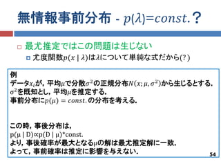 無情報事前分布 - 𝑝(𝜆)=𝑐𝑜𝑛𝑠𝑡.？
    最尤推定ではこの問題は生じない
        尤度関数𝑝(𝑥 | 𝜆)は𝜆について単純な式だから(? )

例
データ𝑥 𝑖 が，平均𝜇で分散𝜎 2 の正規分布𝑁 𝑥; 𝜇, 𝜎 2 から生じるとする．
σ2 を既知とし，平均𝜇を推定する．
事前分布に𝑝(𝜇) = 𝑐𝑜𝑛𝑠𝑡. の分布を考える．


この時，事後分布は，
p(μ | D)∝p(D | μ)*const.
より，事後確率が最大となるμの解は最尤推定解に一致．
よって，事前確率は推定に影響を与えない．                       54
 