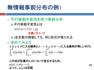 無情報事前分布の例1
   平行移動不変性を持つ事前分布
           平行移動不変性とは
             𝑝 𝑥 𝜇) = 𝑓(𝑥 − 𝜇)
                       位置パラメータ
           xを定数分移動しても，同じ形式が保たれる
   求めてみよう
    𝐴 ≦ 𝜇 ≦ 𝐵に入る確率と𝐴 − 𝑐 ≦ 𝜇 ≦ 𝐵 − 𝑐に入る確率が等しいので，
        𝐵              𝐵−𝑐                  𝐵
            𝑝 𝜇 𝑑𝜇 =         𝑝 𝜇 𝑑𝜇 =           𝑝 𝜇 − 𝑐 𝑑𝜇
    𝐴                  𝐴−𝑐              𝐴


    この式が任意のA,Bについて成立するため，
    𝑝(𝜇) = 𝑝(𝜇 − 𝑐)                                          55
    よって，𝑝(𝜇)は定数
 