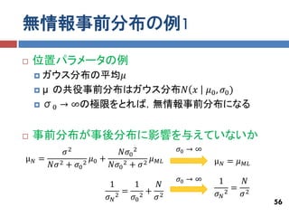 無情報事前分布の例1
   位置パラメータの例
     ガウス分布の平均𝜇
     μ の共役事前分布はガウス分布𝑁 𝑥  𝜇0 , 𝜎0 )
     σ0 → ∞の極限をとれば，無情報事前分布になる



   事前分布が事後分布に影響を与えていないか
        𝜎2           𝑁𝜎0 2            𝜎0 → ∞
μ𝑁=           𝜇 +
       2+ 𝜎 2 0       2 + 𝜎2
                             𝜇   𝑀𝐿            μ𝑁= 𝜇
    𝑁𝜎     0      𝑁𝜎0                                  𝑀𝐿

                                      𝜎0 → ∞   1       𝑁
                   1      1   𝑁                     = 2
                      2
                        = 2+ 2                 𝜎𝑁 2   𝜎
                   𝜎𝑁    𝜎0  𝜎
                                                            56
 