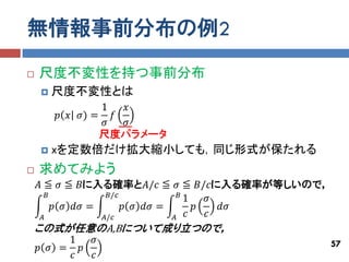 無情報事前分布の例2
   尺度不変性を持つ事前分布
       尺度不変性とは
                1  𝑥
        𝑝 𝑥 𝜎) = 𝑓
                𝜎  𝜎
                尺度パラメータ
       xを定数倍だけ拡大縮小しても，同じ形式が保たれる
   求めてみよう
    𝐴 ≦ 𝜎 ≦ 𝐵に入る確率と𝐴/𝑐 ≦ 𝜎 ≦ 𝐵/𝑐に入る確率が等しいので，
       𝐵           𝐵/𝑐            𝐵
                                    1   𝜎
         𝑝 𝜎 𝑑𝜎 =      𝑝 𝜎 𝑑𝜎 =       𝑝   𝑑𝜎
     𝐴            𝐴/𝑐           𝐴   𝑐   𝑐
    この式が任意のA,Bについて成り立つので，
         1  𝜎                                  57
    𝑝 𝜎 = 𝑝
         𝑐  𝑐
 