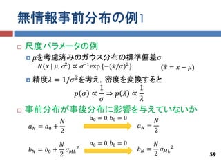 無情報事前分布の例1
   尺度パラメータの例
       𝜇を考慮済みのガウス分布の標準偏差σ
         𝑁(𝑥 | 𝜇, σ2 ) ∝ σ−1 exp {−(𝑥 /𝜎)2 }           (𝑥 = 𝑥 − 𝜇)
       精度𝜆 = 1/𝜎 2 を考え，密度を変換すると
                       1        1
                  𝑝 𝜎 ∝ ⇒ 𝑝 𝜆 ∝
                       𝜎        𝜆
   事前分布が事後分布に影響を与えていないか
                            𝑎0 = 0, 𝑏0 = 0         𝑁
               𝑁
    𝑎 𝑁 = 𝑎0 +                                 𝑎𝑁=
               2                                   2

              𝑁             𝑎0 = 0, 𝑏0 = 0          𝑁
    𝑏 𝑁 = 𝑏0 + 𝜎 𝑀𝐿 2                          𝑏 𝑁 = 𝜎 𝑀𝐿 2
              2                                     2                59
 