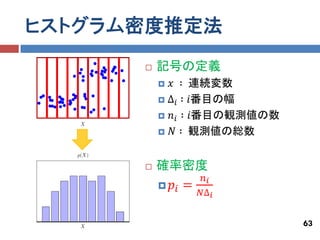 ヒストグラム密度推定法
         記号の定義
           𝑥 ∶    連続変数
           ∆𝑖 ∶   𝑖番目の幅
           𝑛𝑖 ∶   𝑖番目の観測値の数
           𝑁 ∶    観測値の総数


         確率密度
                      𝑛𝑖
             𝑝𝑖 =
                     𝑁∆ 𝑖


                               63
 