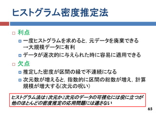 ヒストグラム密度推定法
   利点
     一度ヒストグラムを求めると，元データを廃棄できる
      →大規模データに有利
     データが逐次的に与えられた時に容易に適用できる

   欠点
     推定した密度が区間の縁で不連続になる
     次元数が増えると，指数的に区間の総数が増え，計算
      規模が増大する(次元の呪い)

ヒストグラム法は1次元か2次元のデータの可視化には役に立つが
他のほとんどの密度推定の応用問題には適さない
                                 65
 