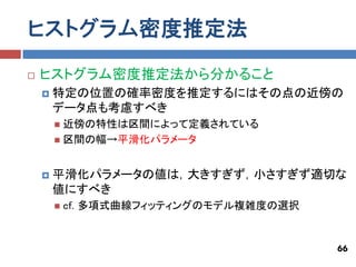 ヒストグラム密度推定法
   ヒストグラム密度推定法から分かること
       特定の位置の確率密度を推定するにはその点の近傍の
        データ点も考慮すべき
         近傍の特性は区間によって定義されている
         区間の幅→平滑化パラメータ



       平滑化パラメータの値は，大きすぎず，小さすぎず適切な
        値にすべき
           cf. 多項式曲線フィッティングのモデル複雑度の選択


                                         66
 
