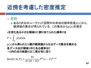近傍を考慮した密度推定
   目的
       ある𝐷次元のユークリッド空間中の未知の確率密度𝑝 𝑥 から，
        観測値の集合が得られている．この集合から𝑝(𝑥)を推定
xを含むある小さな領域Rに割り当てられた確率Pは

𝑃=          𝑝 𝒙 𝑑𝒙
        𝑅
p(x)から得られたN個の観測値からなるデータ集合を集める
各データ点が領域R中にある確率はP
→R内の点の総数Kは二項分布に従う
                  𝑁!
Bin K N, P) =            𝑃 𝐾 (1 − 𝑃) 𝑁−𝐾
              𝐾! 𝑁 − 𝐾 !
                                           67
 