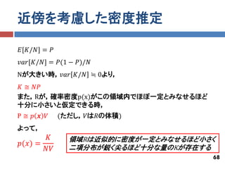 近傍を考慮した密度推定

𝐸[𝐾/𝑁] = 𝑃
𝑣𝑎𝑟[𝐾/𝑁] = 𝑃(1 − 𝑃)/𝑁
Nが大きい時，𝑣𝑎𝑟 𝐾/𝑁 ≒ 0より，
𝐾 ≅ 𝑁𝑃
また，Rが，確率密度p(x)がこの領域内でほぼ一定とみなせるほど
十分に小さいと仮定できる時，
P≅ 𝑝 𝒙 𝑉     (ただし，𝑉は𝑅の体積)
よって，
       𝐾       領域Rは近似的に密度が一定とみなせるほど小さく
𝑝(𝑥) =
       𝑁𝑉      二項分布が鋭く尖るほど十分な量のKが存在する
                                     68
 