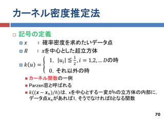 カーネル密度推定法
   記号の定義
       𝑥   ∶ 確率密度を求めたいデータ点
       𝑅   ∶ 𝑥を中心とした超立方体
                           1
                1， 𝑢 𝑖 ≦     ,   𝑖 = 1,2, … 𝐷の時
       𝑘 𝑢 =              2
                0，それ以外の時
         カーネル関数の一例
         Parzen窓と呼ばれる
         𝑘((𝒙 − 𝒙 𝑛 )/ℎ)は，xを中心とする一変がhの立方体の内部に，
          データ点𝒙 𝑛 があれば1, そうでなければ0となる関数


                                                  70
 