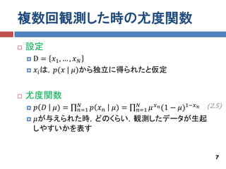 複数回観測した時の尤度関数
   設定
    D = 𝑥1 , … , 𝑥 𝑁
     𝑥 𝑖 は，𝑝(𝑥 | 𝜇)から独立に得られたと仮定



   尤度関数
     𝑝 𝐷 𝜇) = 𝑛=1 𝑝 𝑥 𝑛 𝜇) = 𝑛=1 𝜇 𝑥 𝑛 (1 − 𝜇)1−𝑥 𝑛 (2.5)
               𝑁              𝑁

     𝜇が与えられた時，どのくらい，観測したデータが生起
     しやすいかを表す


                                                        7
 