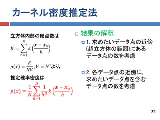 カーネル密度推定法

立方体内部の総点数は                         結果の解釈
      𝑁                              1.求めたいデータ点の近傍
             𝒙− 𝒙𝑛
𝐾=         𝑘                          (超立方体の範囲)にある
              ℎ
     𝑛=1                              データ点の数を考慮
      𝐾
𝑝 𝑥 =    , 𝑉 = ℎ 𝐷 より，
      𝑁𝑉
                                     2.
                                       各データ点の近傍に，
推定確率密度は                               求めたいデータ点を含む
             𝐷
       1           1    𝒙− 𝒙𝑛         データ点の数を考慮
𝑝(𝑥) =              𝐷 𝑘
       𝑁          ℎ      ℎ
            𝑛=1


                                                    71
 