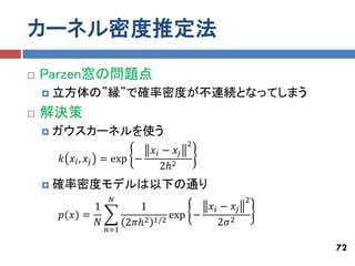 カーネル密度推定法
   Parzen窓の問題点
       立方体の”縁”で確率密度が不連続となってしまう
   解決策
       ガウスカーネルを使う
                                         2
                            𝑥 𝑖 − 𝑥𝑗
        𝑘 𝑥 𝑖, 𝑥𝑗   = exp −
                               2ℎ2
       確率密度モデルは以下の通り
                      𝑁                                2
               1             1              𝑥 𝑖 − 𝑥𝑗
        𝑝(𝑥) =                        exp −
               𝑁           2𝜋ℎ2   1/2          2𝜎 2
                     𝑛=1

                                                           72
 