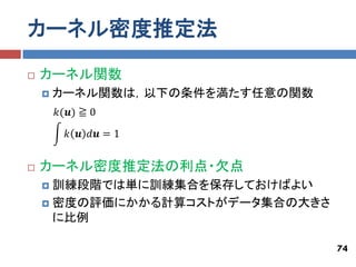 カーネル密度推定法
   カーネル関数
       カーネル関数は，以下の条件を満たす任意の関数
        𝑘(𝒖) ≧ 0
          𝑘 𝒖 𝑑𝒖 = 1


   カーネル密度推定法の利点・欠点
     訓練段階では単に訓練集合を保存しておけばよい
     密度の評価にかかる計算コストがデータ集合の大きさ
      に比例

                                 74
 