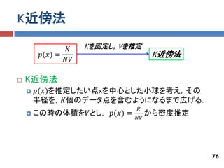 K近傍法

                𝐾    Kを固定し，Vを推定
         𝑝(𝑥) =                   K近傍法
                𝑁𝑉

   K近傍法
       𝑝(𝑥)を推定したい点xを中心とした小球を考え，その
        半径を，𝐾個のデータ点を含むようになるまで広げる．
                              𝐾
       この時の体積を𝑉とし， 𝑝(𝑥) =       から密度推定
                              𝑁𝑉




                                          76
 