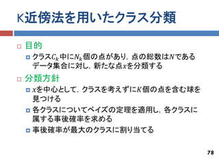 K近傍法を用いたクラス分類
   目的
       クラス𝐶 𝑘 中に𝑁 𝑘 個の点があり，点の総数は𝑁である
        データ集合に対し，新たな点𝑥を分類する
   分類方針
     𝑥を中心として，クラスを考えずに𝐾個の点を含む球を
      見つける
     各クラスについてベイズの定理を適用し，各クラスに
      属する事後確率を求める
     事後確率が最大のクラスに割り当てる



                                        78
 