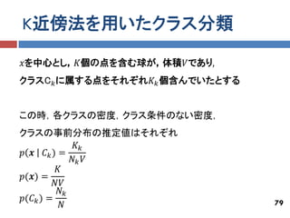 K近傍法を用いたクラス分類

𝑥を中心とし，𝐾個の点を含む球が，体積𝑉であり,
クラスC 𝑘 に属する点をそれぞれ𝐾 𝑘 個含んでいたとする


この時，各クラスの密度，クラス条件のない密度，
クラスの事前分布の推定値はそれぞれ
               𝐾𝑘
𝑝 𝒙 𝐶 𝑘) =
              𝑁𝑘 𝑉
          𝐾
𝑝(𝒙) =
          𝑁𝑉
           𝑁𝑘
𝑝(𝐶 𝑘 ) =                        79
            𝑁
 