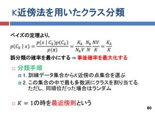 K近傍法を用いたクラス分類

ベイズの定理より，
           𝑝 𝑥 𝐶 𝑘 )𝑝(𝐶 𝑘 )    𝐾 𝑘 𝑁 𝑘 𝑁𝑉   𝐾𝑘
𝑝 𝐶 𝑘 𝑥) =                  =             =
               𝑝(𝒙)           𝑁𝑘 𝑉 𝑁 𝐾      𝐾
誤分類の確率を最小にする ⇒ 事後確率を最大化する

   分類手順
     1. 訓練データ集合から𝐾近傍の点集合を選ぶ
     2. この集合の中で最も多数派にクラスを割り当てる．
         ただし，同順位だった場合はランダム

   𝐾 = 1の時を最近傍則という
                                                 80
 