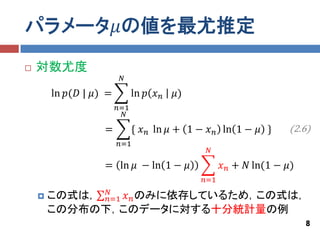 パラメータ𝜇の値を最尤推定
   対数尤度
                         𝑁

        ln 𝑝(𝐷 | 𝜇) =         ln 𝑝 𝑥 𝑛   𝜇)
                        𝑛=1
                          𝑁

                   =          { 𝑥 𝑛 ln 𝜇 + 1 − 𝑥 𝑛 ln 1 − 𝜇 }      (2.6)
                        𝑛=1
                                               𝑁

                   = ln 𝜇 − ln 1 − 𝜇                𝑥 𝑛 + 𝑁 ln(1 − 𝜇)
                                              𝑛=1
              𝑁
       この式は， 𝑛=1 𝑥 𝑛 のみに依存しているため，この式は，
        この分布の下，このデータに対する十分統計量の例
                                                                        8
 