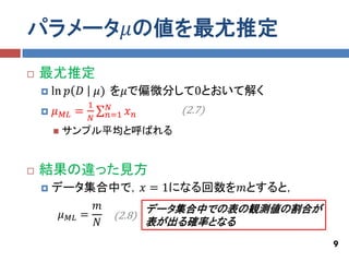 パラメータ𝜇の値を最尤推定
   最尤推定
       ln 𝑝 𝐷           𝜇) を𝜇で偏微分して0とおいて解く
                     1    𝑁
       𝜇   𝑀𝐿   =        𝑛=1   𝑥𝑛   (2.7)
                     𝑁
           サンプル平均と呼ばれる


   結果の違った見方
       データ集合中で，𝑥 = 1になる回数を𝑚とすると，
                𝑚       データ集合中での表の観測値の割合が
         𝜇 𝑀𝐿 =   (2.8)
                𝑁       表が出る確率となる
                                              9
 