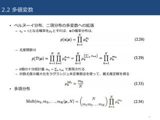 2.2 多値変数
• ベルヌーイ分布、⼆項分布の多変数への拡張
– 𝑥M = 1となる確率を𝜇Mとすれば、xの確率分布は、
– 尤度関数は
– k個の⼗分統計量 𝑚M = ∑ 𝑥?M	? で表現される
– 対数尤度の最⼤化をラグランジュ未定乗数法を使って、最尤推定解を得る
• 多項分布
10
 