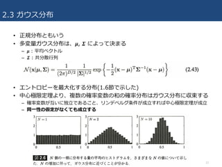 2.3 ガウス分布
• 正規分布ともいう
• 多変量ガウス分布は、 𝜇, 𝜮 によって決まる
– 𝜇 : 平均ベクトル
– 𝜮 : 共分散⾏列
• エントロピーを最⼤化する分布(1.6節で⽰した)
• 中⼼極限定理より、複数の確率変数の和の確率分布はガウス分布に収束する
– 確率変数が互いに独⽴であること、リンデベルグ条件が成⽴すれば中⼼極限定理が成⽴
– 同⼀性の仮定がなくても成⽴する
12
 