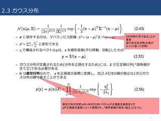 2.3 ガウス分布
– x に依存するのは、マハラノビス距離:	∆U= 𝒙 − 𝜇 W 𝜮 43(𝒙 − 𝜇)
– ∆U= ∑
XY
Z
[Y

]^3 と変形できる
– 𝑦]で構成されるベクトル𝒚は、𝒙	を線形変換(平⾏移動、回転)したもの
– ガウス分布が定義されるため(分布を正規化するため)には、𝜮 が正定値⾏列(*固有値が
全て正)である必要がある
– 𝐔 は直交⾏列なので、 𝒙	を正規直交座標に変換し、式(2.43)をD個の独⽴な1次元ガウ
ス分布の積で表すことができる
13
𝜮が対称行列であることが
重要
逆行列は反対称(正負が
ひっくり返って対称)
直交行列の性質:Uのn本の行(列)ベクトルが正規直交基底をなす
yが正規直交基底によって表現され、「確率変数が直交=独立」となった。
 