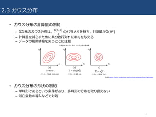 2.3 ガウス分布
• ガウス分布の計算量の制約
– D次元のガウス分布は、
b(bcd)
U
のパラメタを持ち、計算量がO(𝐷U)
– 計算量を減らすために共分散⾏列𝜮 に制約を与える
– データの相関情報を失うことに注意
• ガウス分布の形状の制約
– 単峰形であるという条件があり、多峰形の分布を取り扱えない
– 潜在変数の導⼊などで対処
14
引⽤:https://www.slideshare.net/kurotaki_weblab/prml-28752844
 