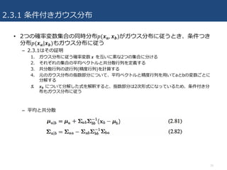 2.3.1 条件付きガウス分布
15
• 2つの確率変数集合の同時分布𝑝(𝒙 𝒂, 𝒙 𝒃)がガウス分布に従うとき、条件つき
分布𝑝(𝒙 𝒂|𝒙 𝒃)もガウス分布に従う
– 2.3.1はその証明
1. ガウス分布に従う確率変数	𝒙		を互いに素な2つの集合に分ける
2. それぞれの集合の平均ベクトルと共分散⾏列を定義する
3. 共分散⾏列の逆⾏列(精度⾏列)を計算する
4. 元のガウス分布の指数部分について、平均ベクトルと精度⾏列を⽤いてaとbの変数ごとに
分解する
5. 𝒙 𝒃 について分解した式を解釈すると、指数部分は2次形式になっているため、条件付き分
布もガウス分布に従う
– 平均と共分散
 