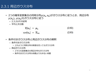 2.3.1 周辺ガウス分布
16
• 2つの確率変数集合の同時分布𝑝(𝒙 𝒂, 𝒙 𝒃)がガウス分布に従うとき、周辺分布
𝑝(𝒙 𝒂), 𝑝(𝒙 𝒃)もガウス分布に従う
– 2.3.2はその証明
– 平均と共分散
• 条件付きガウス分布と周辺ガウス分布の解釈
– 条件付きガウス分布
• どのように同時分布の断⾯を切ってもガウス分布
– 周辺ガウス分布
• どちらも変数集合の周辺分布もガウス分布
• 条件付きガウス分布の命題よりもゆるい命題
 