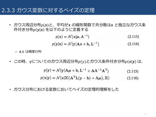 2.3.3 ガウス変数に対するベイズの定理
17
• ガウス周辺分布𝑝(𝒙)と、平均が𝒙 の線形関数で共分散は𝒙 と独⽴なガウス条
件付き分布𝑝 𝒚 𝒙 	を以下のように定義する
– 𝜦, 𝑳 は精度⾏列
• この時、yについてのガウス周辺分布𝑝(𝑦)とガウス条件付き分布𝑝 𝒙 𝒚 	は、
• ガウス分布における変数においてベイズの定理的理解をした
 
