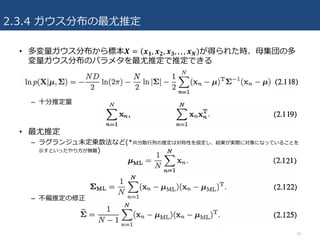 2.3.4 ガウス分布の最尤推定
• 多変量ガウス分布から標本𝑿 = 𝒙 𝟏, 𝒙 𝟐, 𝒙 𝟑, , , , 𝒙 𝑵 が得られた時、⺟集団の多
変量ガウス分布のパラメタを最尤推定で推定できる
– ⼗分推定量
• 最尤推定
– ラグランジュ未定乗数法など(*共分散⾏列の推定は対称性を仮定し、結果が実際に対象になっていることを
⽰すといったやり⽅が無難)
– 不偏推定の修正
18
 