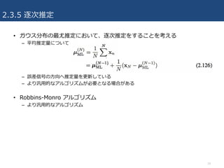 2.3.5 逐次推定
19
• ガウス分布の最尤推定において、逐次推定をすることを考える
– 平均推定量について
– 誤差信号の⽅向へ推定量を更新している
– より汎⽤的なアルゴリズムが必要となる場合がある
• Robbins-Monro アルゴリズム
– より汎⽤的なアルゴリズム
 