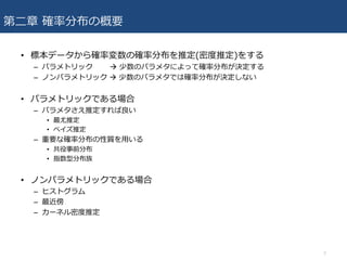 第⼆章 確率分布の概要
• 標本データから確率変数の確率分布を推定(密度推定)をする
– パラメトリック à 少数のパラメタによって確率分布が決定する
– ノンパラメトリック à 少数のパラメタでは確率分布が決定しない
• パラメトリックである場合
– パラメタさえ推定すれば良い
• 最尤推定
• ベイズ推定
– 重要な確率分布の性質を⽤いる
• 共役事前分布
• 指数型分布族
• ノンパラメトリックである場合
– ヒストグラム
– 最近傍
– カーネル密度推定
2
 