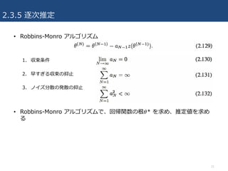 2.3.5 逐次推定
• Robbins-Monro アルゴリズム
1. 収束条件
2. 早すぎる収束の抑⽌
3. ノイズ分散の発散の抑⽌
• Robbins-Monro アルゴリズムで、回帰関数の根𝜃* を求め、推定値を求め
る
21
 