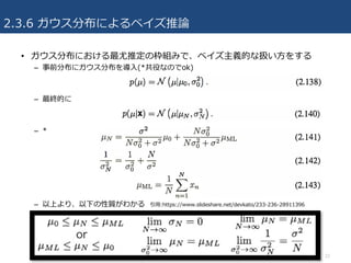 2.3.6 ガウス分布によるベイズ推論
• ガウス分布における最尤推定の枠組みで、ベイズ主義的な扱い⽅をする
– 事前分布にガウス分布を導⼊(*共役なのでok)
– 最終的に
– *
– 以上より、以下の性質がわかる
22
引⽤:https://www.slideshare.net/devkato/233-236-28911396
 