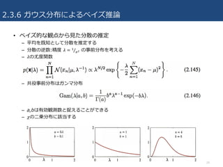2.3.6 ガウス分布によるベイズ推論
• ベイズ的な観点から⾒た分散の推定
– 平均を既知として分散を推定する
– 分散の逆数:精度 𝜆 = 3
uZ⁄ の事前分布を考える
– 𝜆の尤度関数
– 共役事前分布はガンマ分布
– a,bは有効観測数と捉えることができる
– 𝜒の⼆乗分布に該当する
24
 