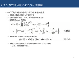 2.3.6 ガウス分布によるベイズ推論
• ベイズ的な観点から⾒た平均と分散の推定
– 平均も分散も未知として推定する
– 分散の逆数:精度 𝜆 = 3
uZ⁄ の事前分布を考える
– 尤度関数と𝜇, 𝜆 の関係
– 事前分布に正規-ガンマ分布を⽤いる
– 単純なガウス分布とガンマ分布の積ではないことに注意
• 𝜇 が 𝜆 の線形関数である
25
 